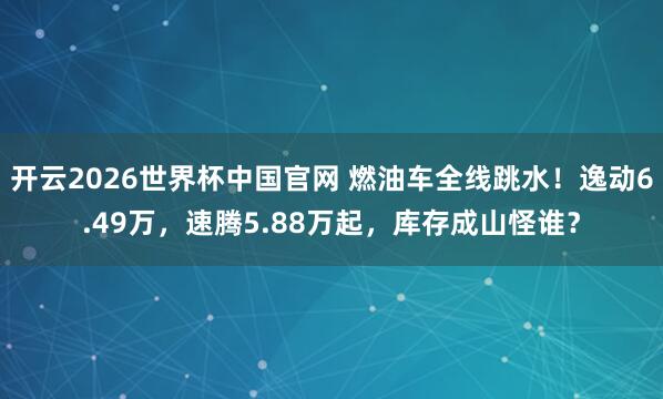 开云2026世界杯中国官网 燃油车全线跳水！逸动6.49万，速腾5.88万起，库存成山怪谁？