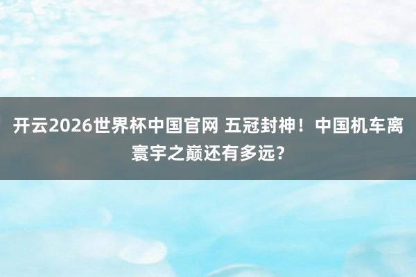 开云2026世界杯中国官网 五冠封神！中国机车离寰宇之巅还有多远？