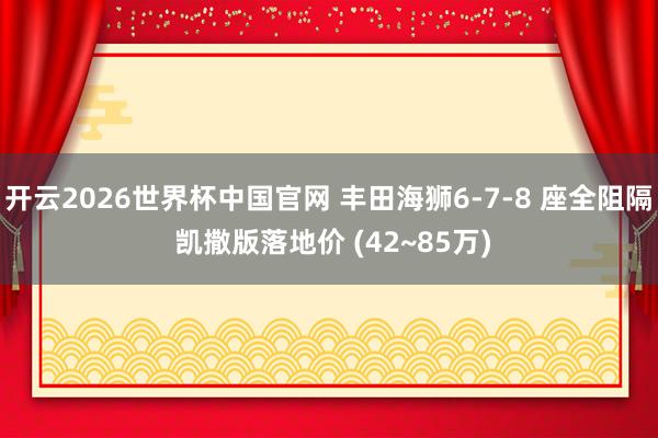 开云2026世界杯中国官网 丰田海狮6-7-8 座全阻隔 凯撒版落地价 (42~85万)