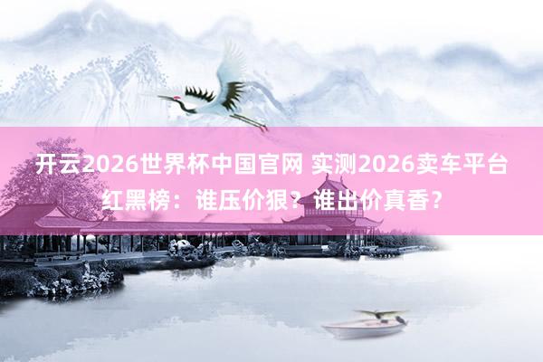 开云2026世界杯中国官网 实测2026卖车平台红黑榜：谁压价狠？谁出价真香？