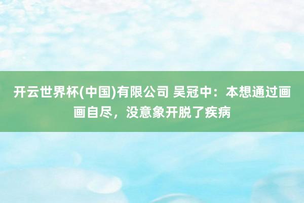 开云世界杯(中国)有限公司 吴冠中：本想通过画画自尽，没意象开脱了疾病