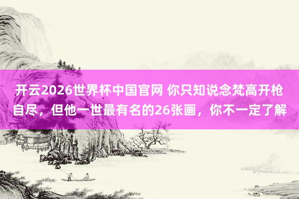 开云2026世界杯中国官网 你只知说念梵高开枪自尽，但他一世最有名的26张画，你不一定了解