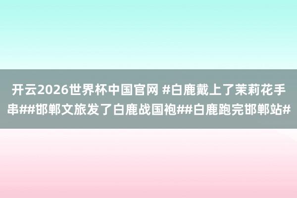 开云2026世界杯中国官网 #白鹿戴上了茉莉花手串##邯郸文旅发了白鹿战国袍##白鹿跑完邯郸站#