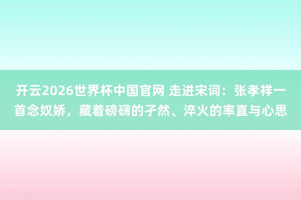 开云2026世界杯中国官网 走进宋词：张孝祥一首念奴娇，藏着磅礴的孑然、淬火的率直与心思
