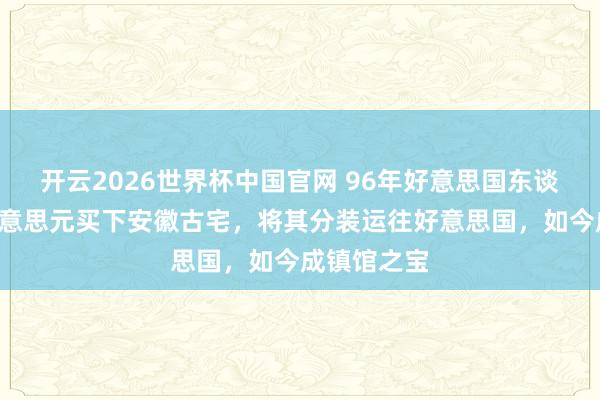 开云2026世界杯中国官网 96年好意思国东谈主花3万好意思元买下安徽古宅，将其分装运往好意思国，如今成镇馆之宝