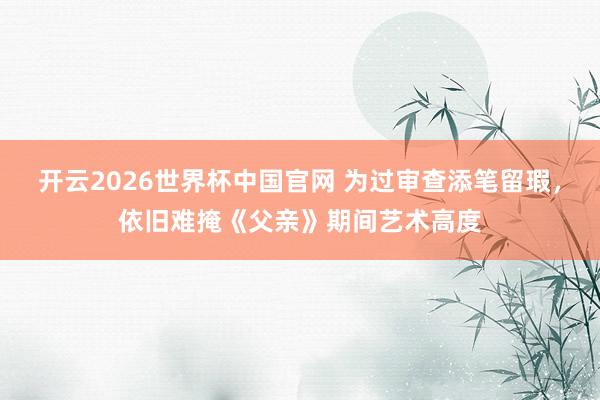 开云2026世界杯中国官网 为过审查添笔留瑕，依旧难掩《父亲》期间艺术高度