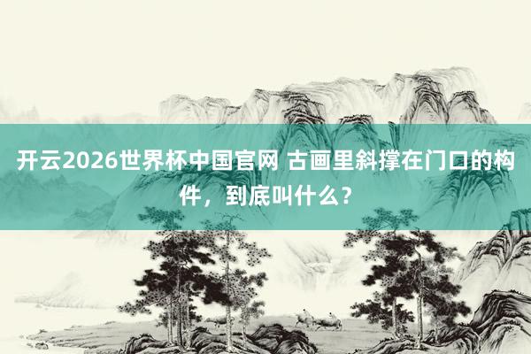 开云2026世界杯中国官网 古画里斜撑在门口的构件，到底叫什么？