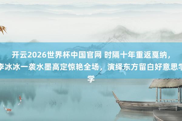 开云2026世界杯中国官网 时隔十年重返戛纳，李冰冰一袭水墨高定惊艳全场，演绎东方留白好意思学