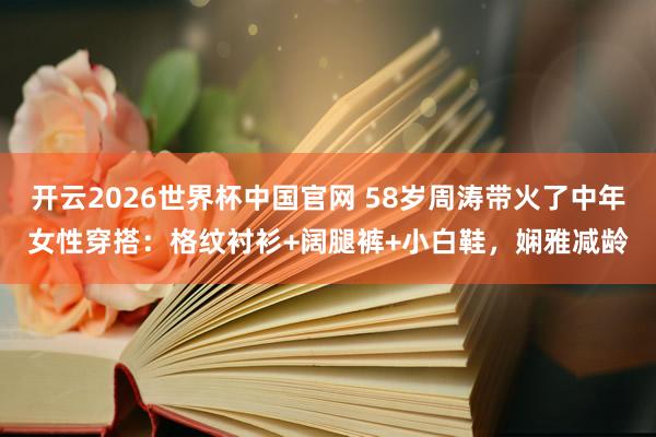 开云2026世界杯中国官网 58岁周涛带火了中年女性穿搭：格纹衬衫+阔腿裤+小白鞋，娴雅减龄