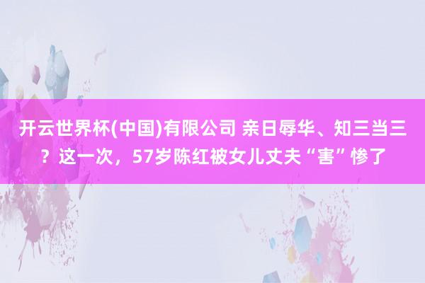 开云世界杯(中国)有限公司 亲日辱华、知三当三？这一次，57岁陈红被女儿丈夫“害”惨了