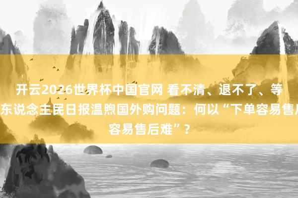 开云2026世界杯中国官网 看不清、退不了、等不到！东说念主民日报温煦国外购问题：何以“下单容易售后难”？