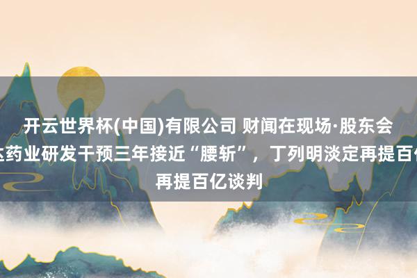 开云世界杯(中国)有限公司 财闻在现场·股东会｜贝达药业研发干预三年接近“腰斩”，丁列明淡定再提百亿谈判