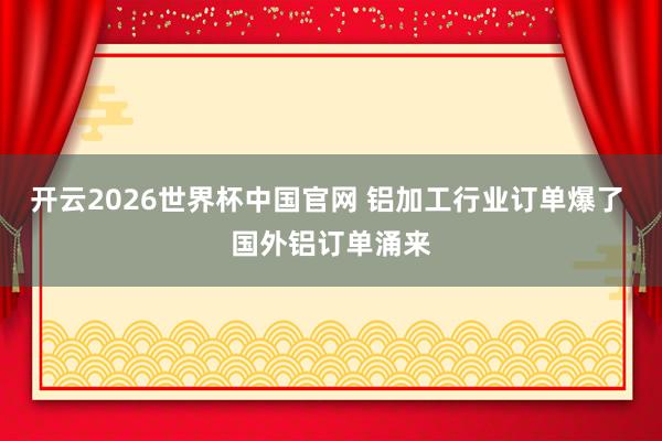 开云2026世界杯中国官网 铝加工行业订单爆了 国外铝订单涌来