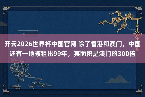 开云2026世界杯中国官网 除了香港和澳门，中国还有一地被租出99年，其面积是澳门的300倍