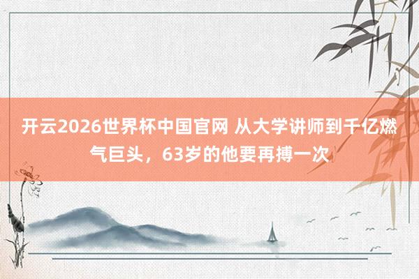 开云2026世界杯中国官网 从大学讲师到千亿燃气巨头，63岁的他要再搏一次