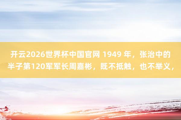 开云2026世界杯中国官网 1949 年，张治中的半子第120军军长周嘉彬，既不抵触，也不举义，