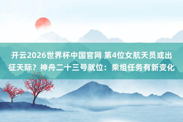 开云2026世界杯中国官网 第4位女航天员或出征天际？神舟二十三号就位：乘组任务有新变化