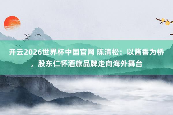 开云2026世界杯中国官网 陈清松：以酱香为桥，股东仁怀酒旅品牌走向海外舞台