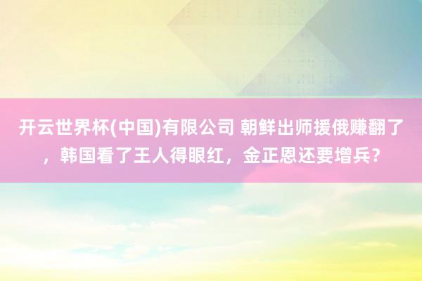 开云世界杯(中国)有限公司 朝鲜出师援俄赚翻了，韩国看了王人得眼红，金正恩还要增兵？