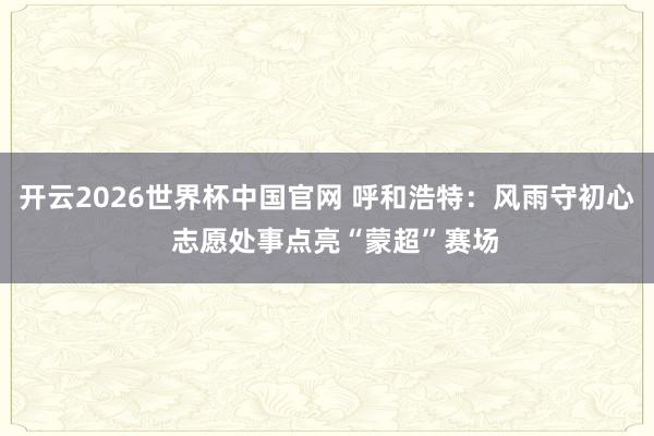 开云2026世界杯中国官网 呼和浩特：风雨守初心  志愿处事点亮“蒙超”赛场