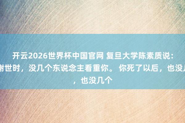 开云2026世界杯中国官网 复旦大学陈素质说： 你谢世时，没几个东说念主看重你。 你死了以后，也没几个