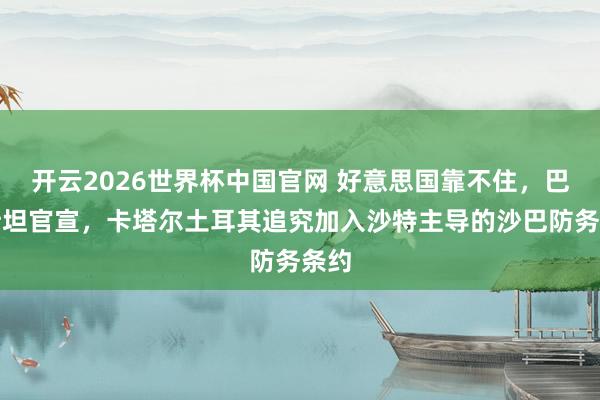 开云2026世界杯中国官网 好意思国靠不住，巴基斯坦官宣，卡塔尔土耳其追究加入沙特主导的沙巴防务条约