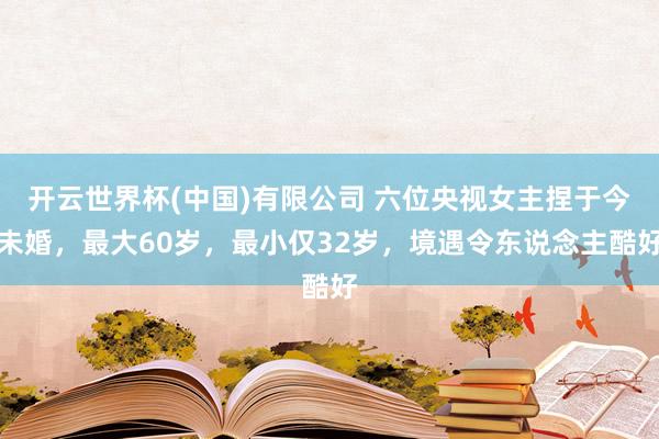 开云世界杯(中国)有限公司 六位央视女主捏于今未婚，最大60岁，最小仅32岁，境遇令东说念主酷好