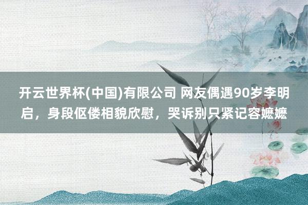 开云世界杯(中国)有限公司 网友偶遇90岁李明启，身段伛偻相貌欣慰，哭诉别只紧记容嬷嬷