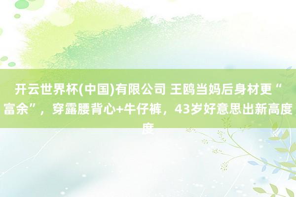 开云世界杯(中国)有限公司 王鸥当妈后身材更“富余”，穿露腰背心+牛仔裤，43岁好意思出新高度