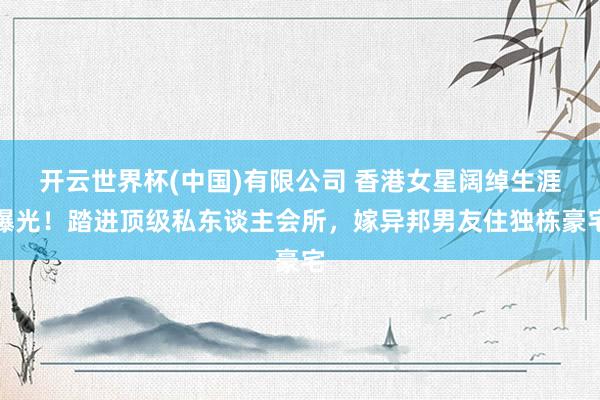 开云世界杯(中国)有限公司 香港女星阔绰生涯曝光！踏进顶级私东谈主会所，嫁异邦男友住独栋豪宅