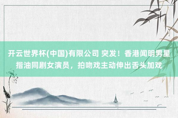 开云世界杯(中国)有限公司 突发！香港闻明男星揩油同剧女演员，拍吻戏主动伸出舌头加戏