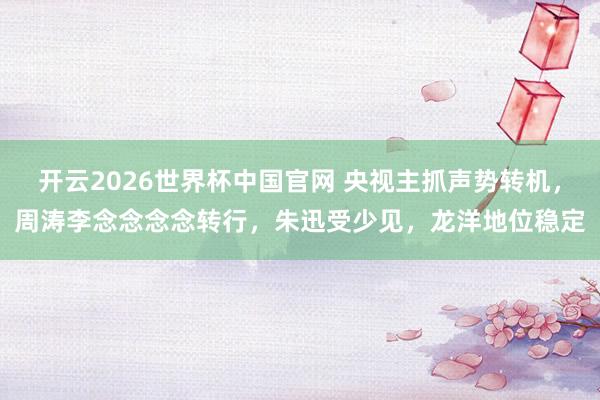 开云2026世界杯中国官网 央视主抓声势转机，周涛李念念念念转行，朱迅受少见，龙洋地位稳定