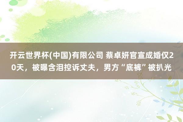 开云世界杯(中国)有限公司 蔡卓妍官宣成婚仅20天，被曝含泪控诉丈夫，男方“底裤”被扒光