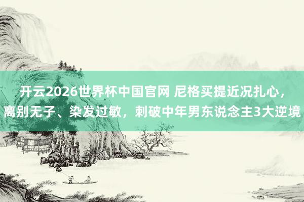 开云2026世界杯中国官网 尼格买提近况扎心，离别无子、染发过敏，刺破中年男东说念主3大逆境