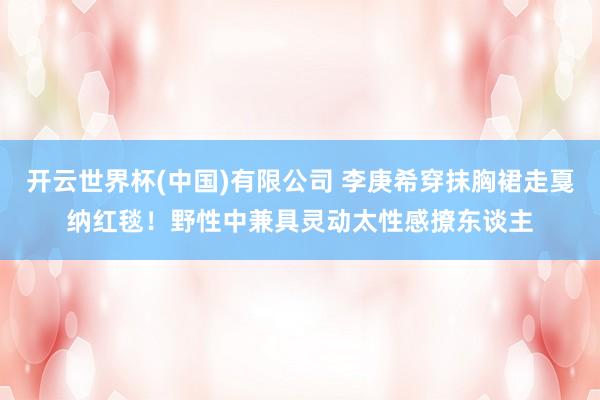 开云世界杯(中国)有限公司 李庚希穿抹胸裙走戛纳红毯！野性中兼具灵动太性感撩东谈主