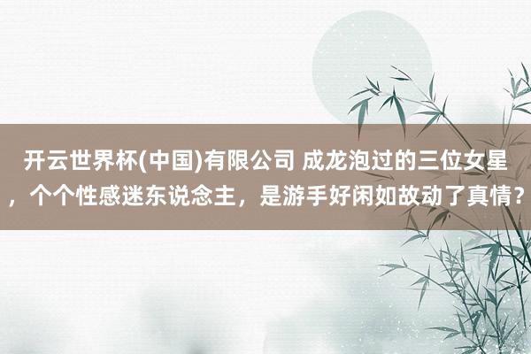 开云世界杯(中国)有限公司 成龙泡过的三位女星，个个性感迷东说念主，是游手好闲如故动了真情？