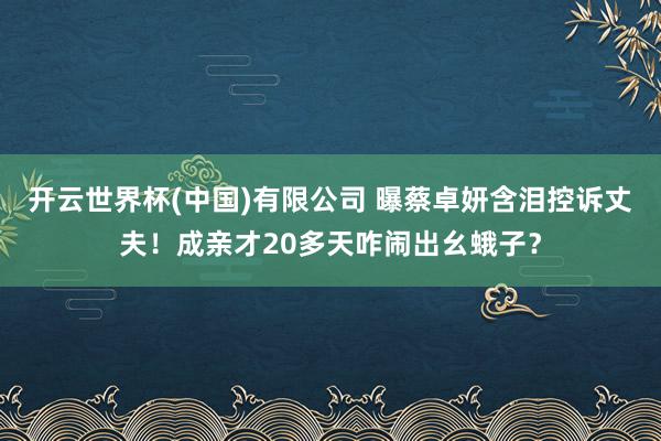 开云世界杯(中国)有限公司 曝蔡卓妍含泪控诉丈夫！成亲才20多天咋闹出幺蛾子？