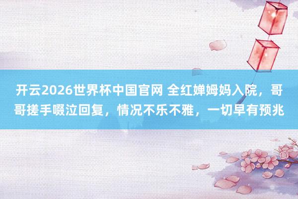 开云2026世界杯中国官网 全红婵姆妈入院，哥哥搓手啜泣回复，情况不乐不雅，一切早有预兆