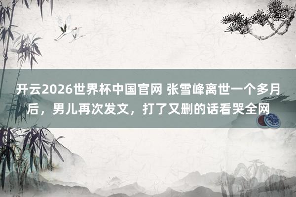 开云2026世界杯中国官网 张雪峰离世一个多月后，男儿再次发文，打了又删的话看哭全网
