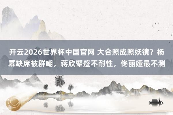 开云2026世界杯中国官网 大合照成照妖镜？杨幂缺席被群嘲，蒋欣颦蹙不耐性，佟丽娅最不测