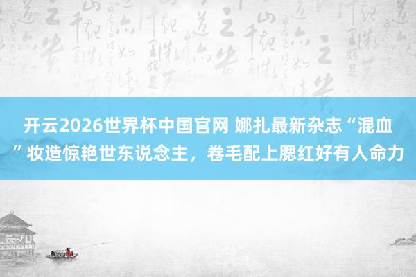 开云2026世界杯中国官网 娜扎最新杂志“混血”妆造惊艳世东说念主，卷毛配上腮红好有人命力