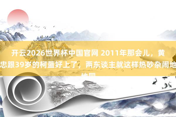 开云2026世界杯中国官网 2011年那会儿，黄志忠跟39岁的柯蓝好上了，两东谈主就这样热吵杂闹地同
