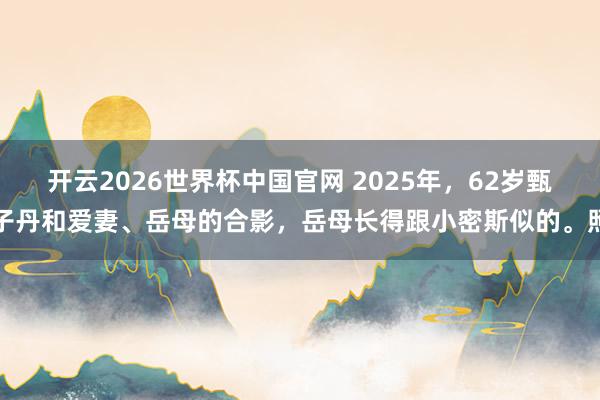 开云2026世界杯中国官网 2025年，62岁甄子丹和爱妻、岳母的合影，岳母长得跟小密斯似的。照