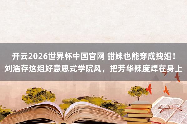 开云2026世界杯中国官网 甜妹也能穿成拽姐！刘浩存这组好意思式学院风，把芳华辣度焊在身上