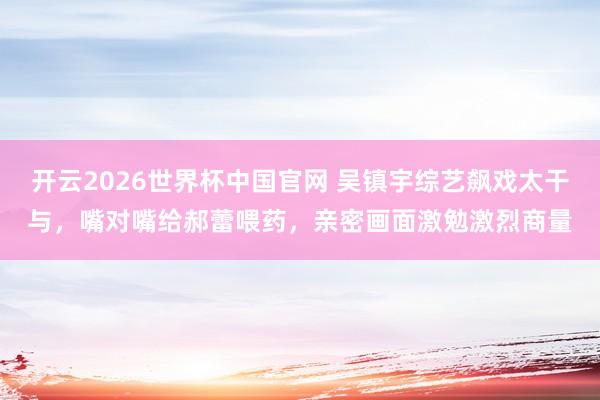开云2026世界杯中国官网 吴镇宇综艺飙戏太干与，嘴对嘴给郝蕾喂药，亲密画面激勉激烈商量