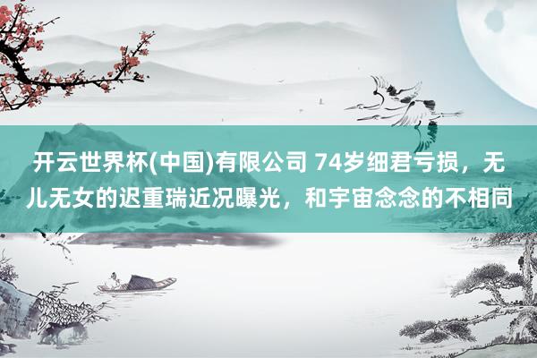 开云世界杯(中国)有限公司 74岁细君亏损，无儿无女的迟重瑞近况曝光，和宇宙念念的不相同
