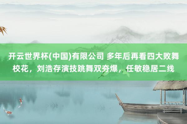 开云世界杯(中国)有限公司 多年后再看四大败舞校花，刘浩存演技跳舞双夯爆，任敏稳居二线