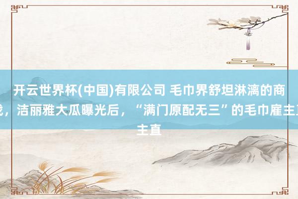 开云世界杯(中国)有限公司 毛巾界舒坦淋漓的商战，洁丽雅大瓜曝光后，“满门原配无三”的毛巾雇主直