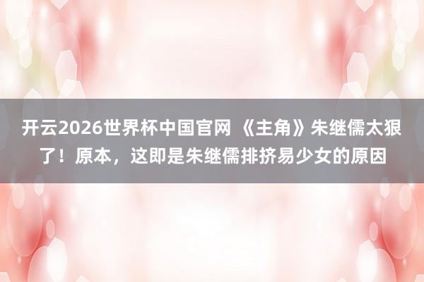 开云2026世界杯中国官网 《主角》朱继儒太狠了！原本，这即是朱继儒排挤易少女的原因