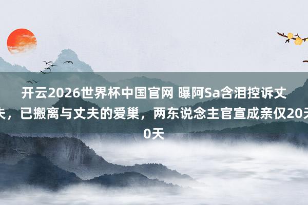 开云2026世界杯中国官网 曝阿Sa含泪控诉丈夫，已搬离与丈夫的爱巢，两东说念主官宣成亲仅20天